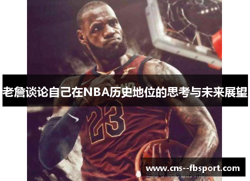 老詹谈论自己在NBA历史地位的思考与未来展望