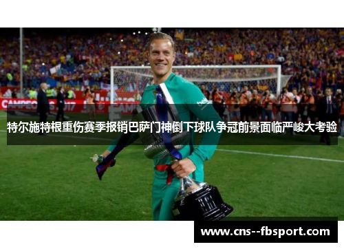 特尔施特根重伤赛季报销巴萨门神倒下球队争冠前景面临严峻大考验