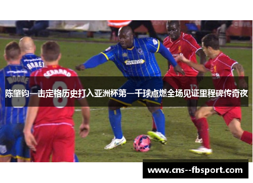 陈肇钧一击定格历史打入亚洲杯第一千球点燃全场见证里程碑传奇夜