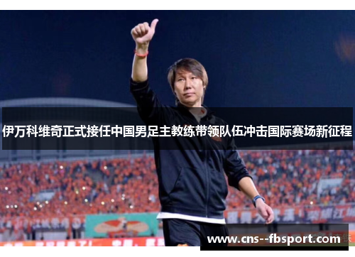 伊万科维奇正式接任中国男足主教练带领队伍冲击国际赛场新征程